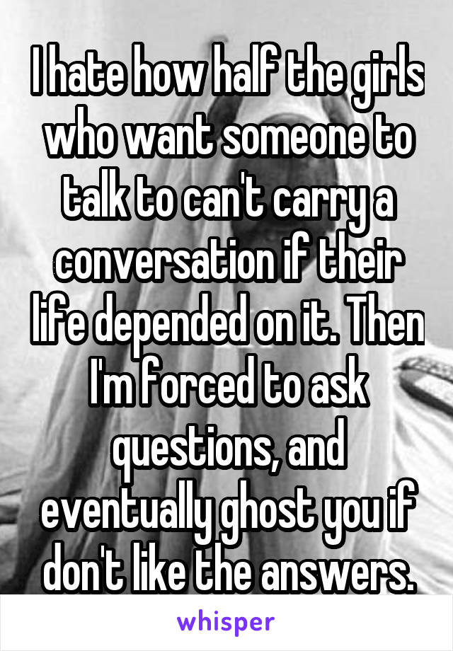 I hate how half the girls who want someone to talk to can't carry a conversation if their life depended on it. Then I'm forced to ask questions, and eventually ghost you if don't like the answers.