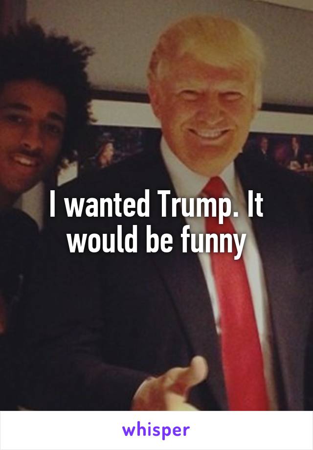 I wanted Trump. It would be funny