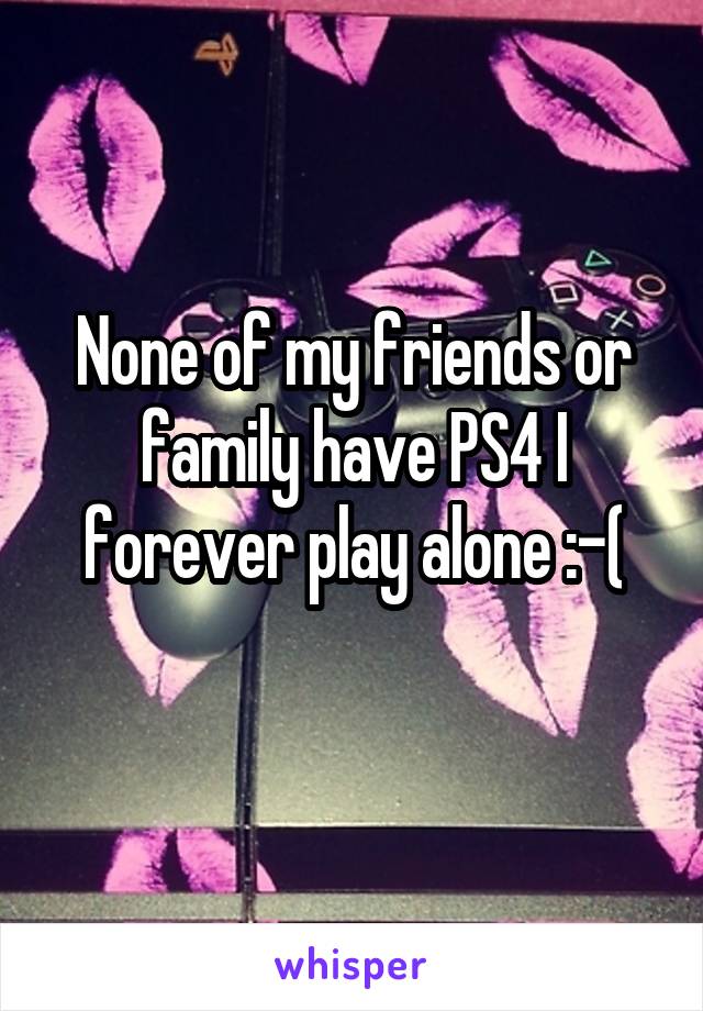 None of my friends or family have PS4 I forever play alone :-(
