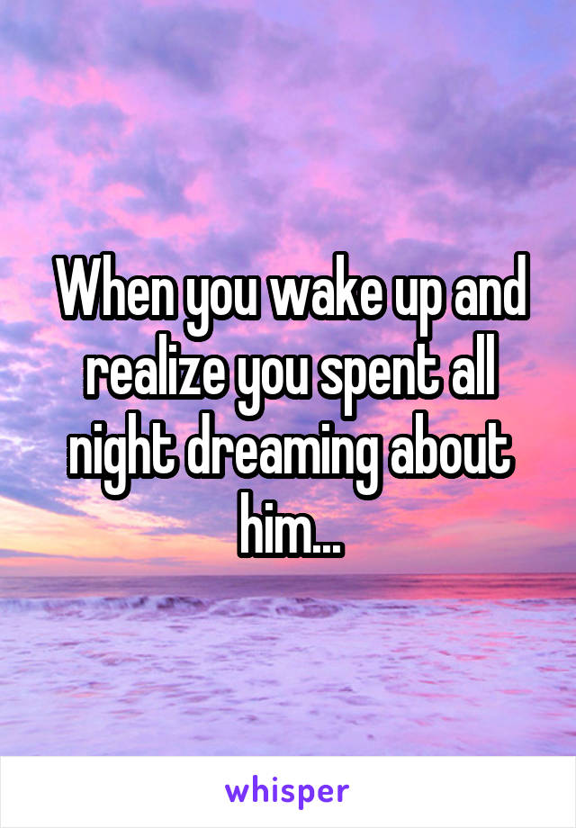 When you wake up and realize you spent all night dreaming about him...