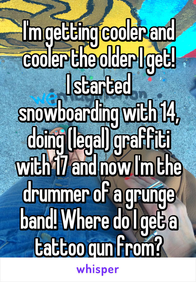 I'm getting cooler and cooler the older I get!
I started snowboarding with 14, doing (legal) graffiti with 17 and now I'm the drummer of a grunge band! Where do I get a tattoo gun from?