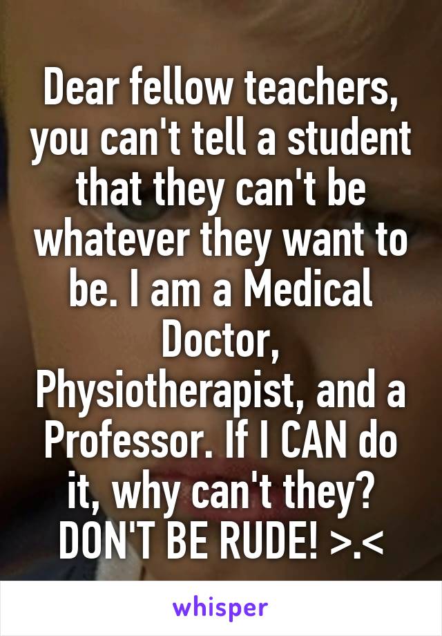 Dear fellow teachers, you can't tell a student that they can't be whatever they want to be. I am a Medical Doctor, Physiotherapist, and a Professor. If I CAN do it, why can't they? DON'T BE RUDE! >.<