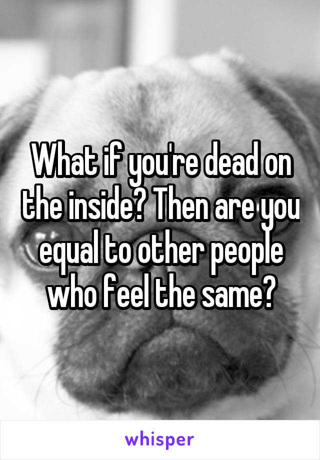What if you're dead on the inside? Then are you equal to other people who feel the same?