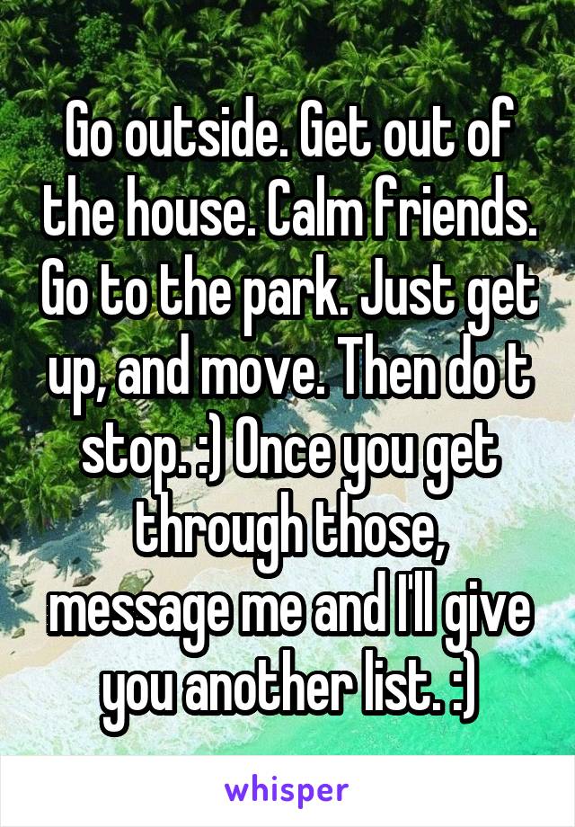 Go outside. Get out of the house. Calm friends. Go to the park. Just get up, and move. Then do t stop. :) Once you get through those, message me and I'll give you another list. :)