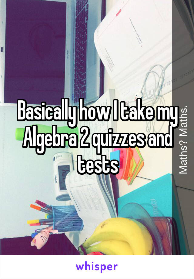 Basically how I take my Algebra 2 quizzes and tests