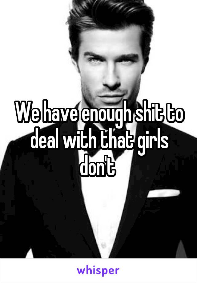 We have enough shit to deal with that girls don't 