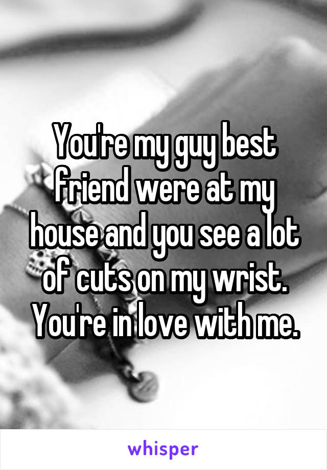 You're my guy best friend were at my house and you see a lot of cuts on my wrist. You're in love with me.