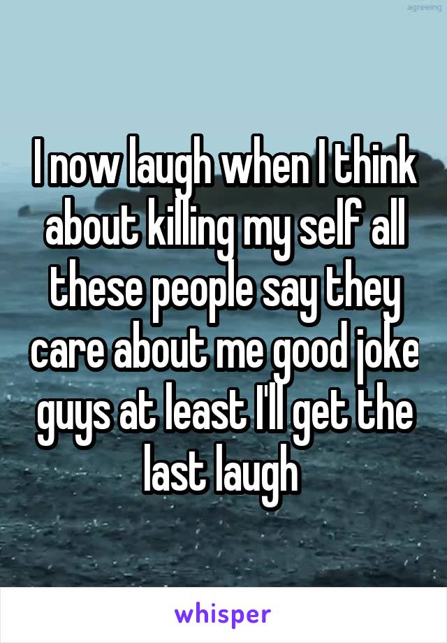 I now laugh when I think about killing my self all these people say they care about me good joke guys at least I'll get the last laugh 