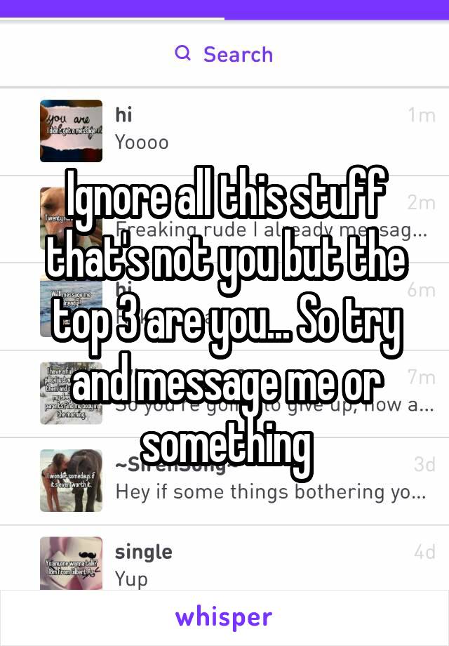 Ignore all this stuff that's not you but the top 3 are you... So try and message me or something