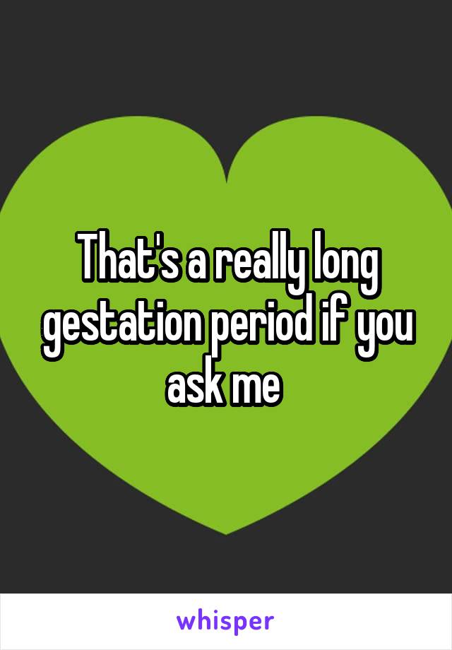 That's a really long gestation period if you ask me 