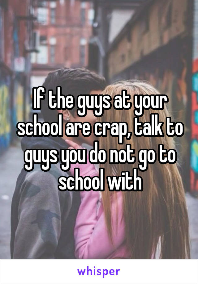 If the guys at your school are crap, talk to guys you do not go to school with