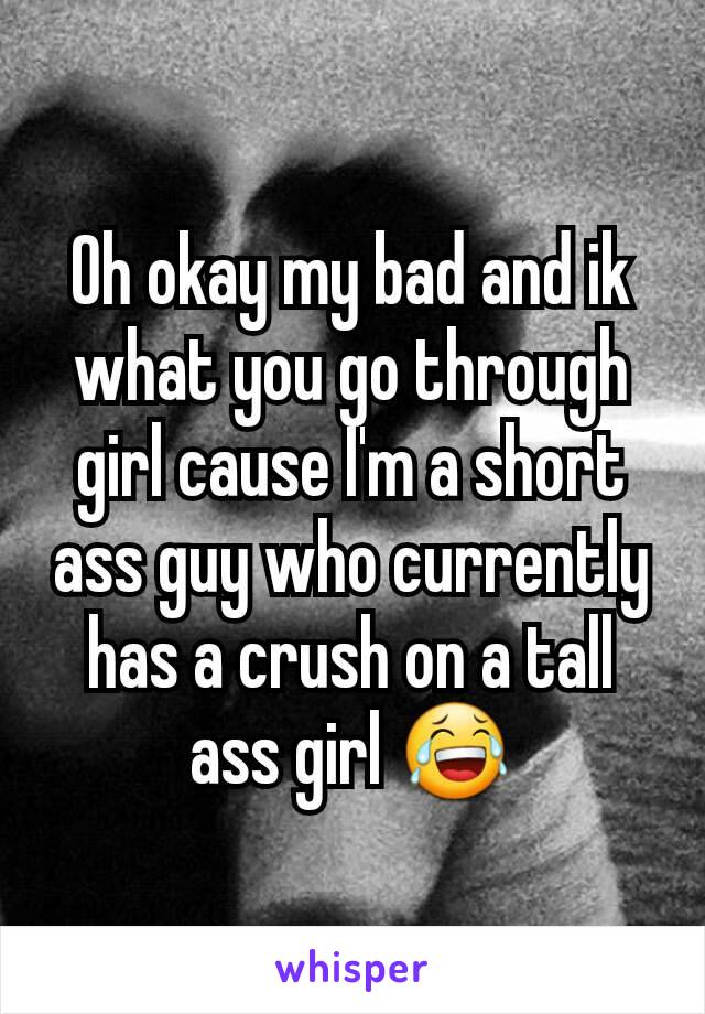 Oh okay my bad and ik what you go through girl cause I'm a short ass guy who currently has a crush on a tall ass girl 😂
