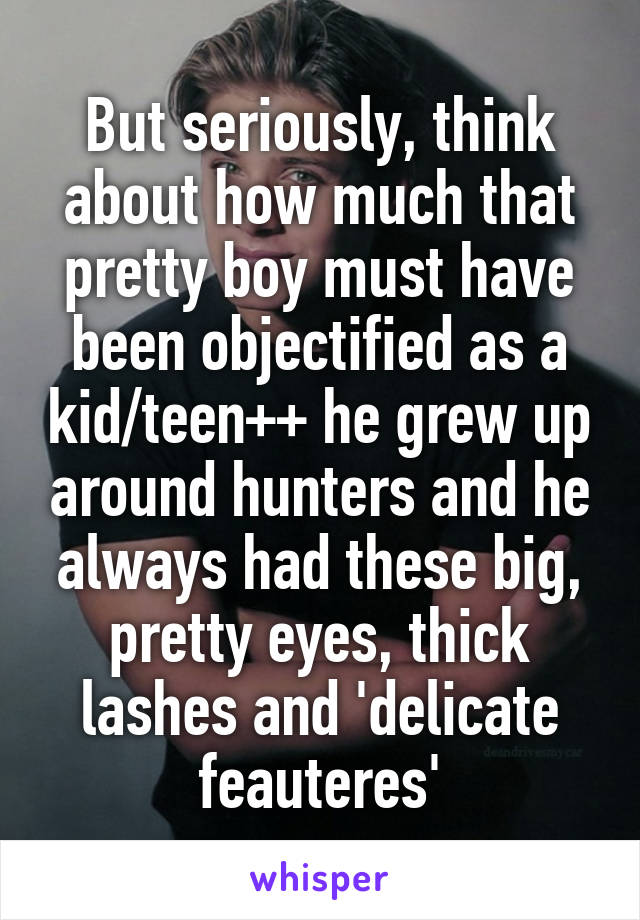 But seriously, think about how much that pretty boy must have been objectified as a kid/teen++ he grew up around hunters and he always had these big, pretty eyes, thick lashes and 'delicate feauteres'