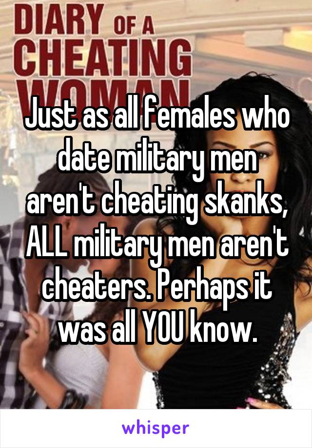 Just as all females who date military men aren't cheating skanks, ALL military men aren't cheaters. Perhaps it was all YOU know.