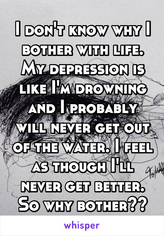 I don't know why I bother with life. My depression is like I'm drowning and I probably will never get out of the water. I feel as though I'll never get better. So why bother??