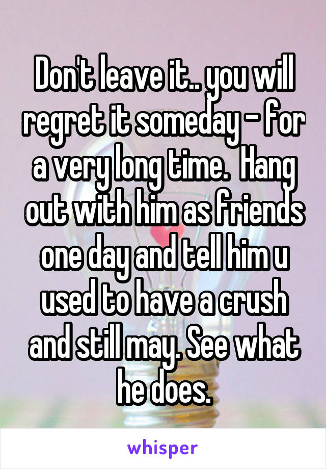 Don't leave it.. you will regret it someday - for a very long time.  Hang out with him as friends one day and tell him u used to have a crush and still may. See what he does.
