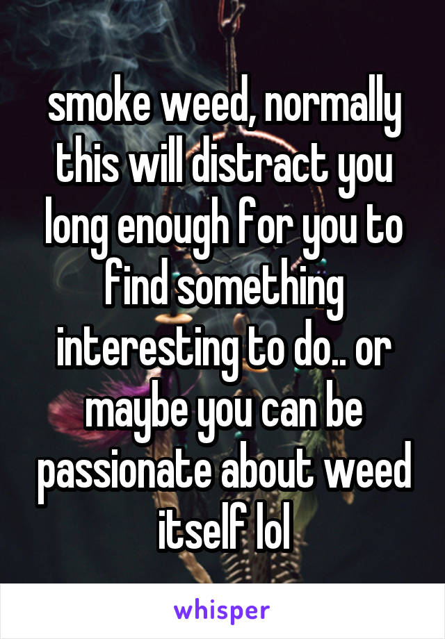 smoke weed, normally this will distract you long enough for you to find something interesting to do.. or maybe you can be passionate about weed itself lol