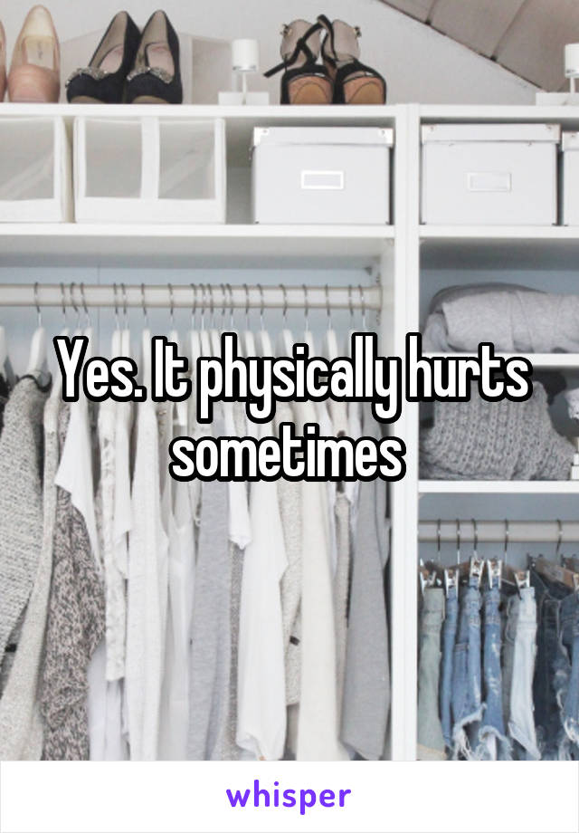 Yes. It physically hurts sometimes 