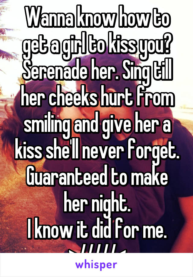 Wanna know how to get a girl to kiss you? Serenade her. Sing till her cheeks hurt from smiling and give her a kiss she'll never forget.
Guaranteed to make her night.
I know it did for me.
>/////<