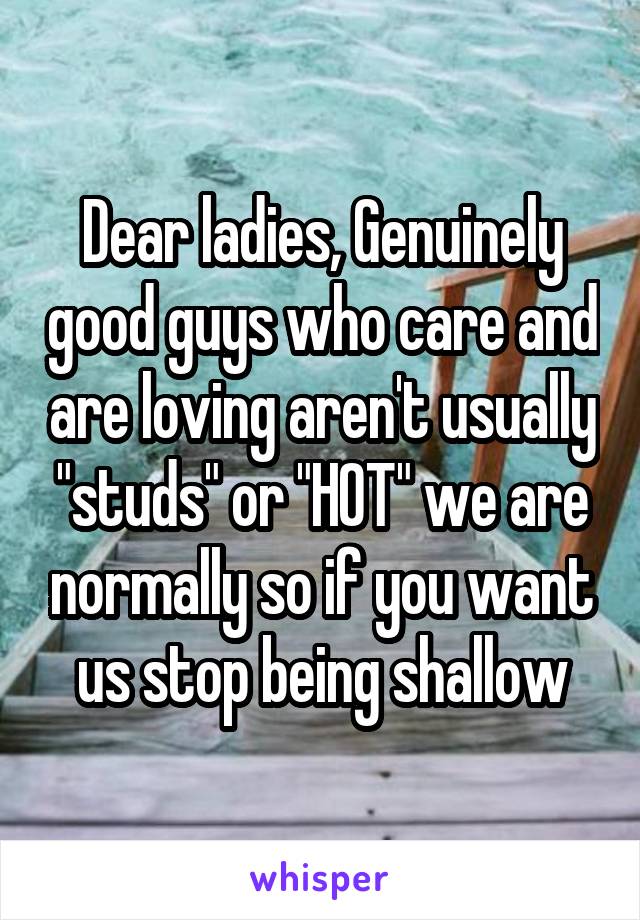 Dear ladies, Genuinely good guys who care and are loving aren't usually "studs" or "HOT" we are normally so if you want us stop being shallow