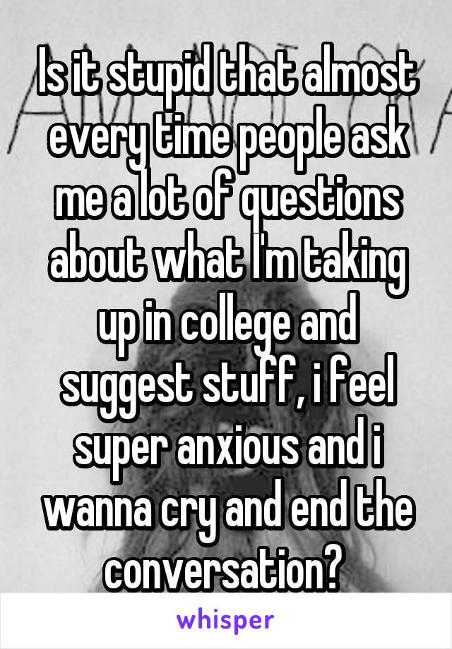 Is it stupid that almost every time people ask me a lot of questions about what I'm taking up in college and suggest stuff, i feel super anxious and i wanna cry and end the conversation? 