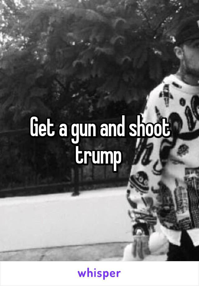 Get a gun and shoot trump 