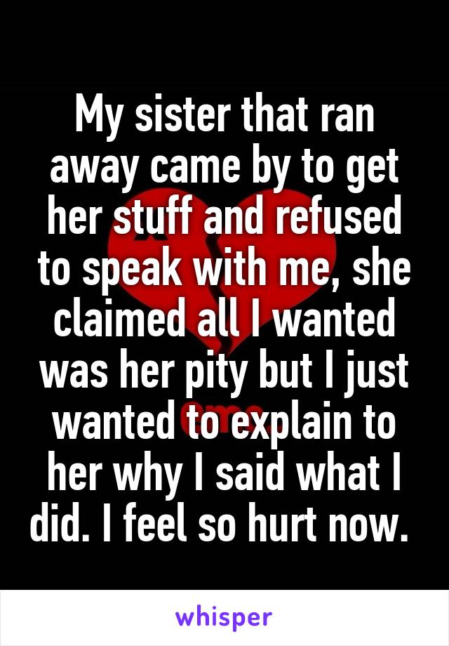 My sister that ran away came by to get her stuff and refused to speak with me, she claimed all I wanted was her pity but I just wanted to explain to her why I said what I did. I feel so hurt now. 