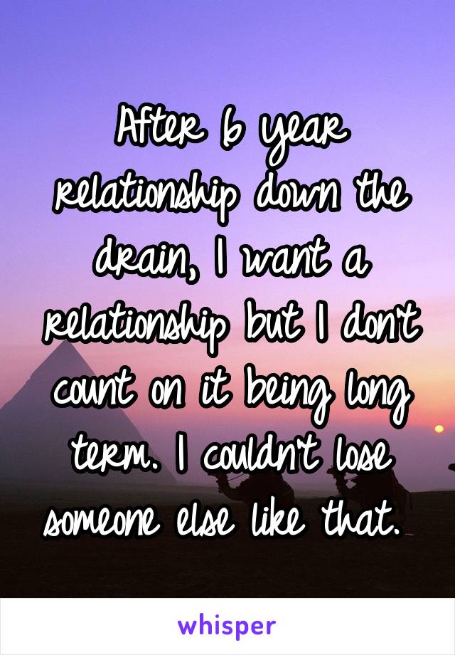 After 6 year relationship down the drain, I want a relationship but I don't count on it being long term. I couldn't lose someone else like that. 