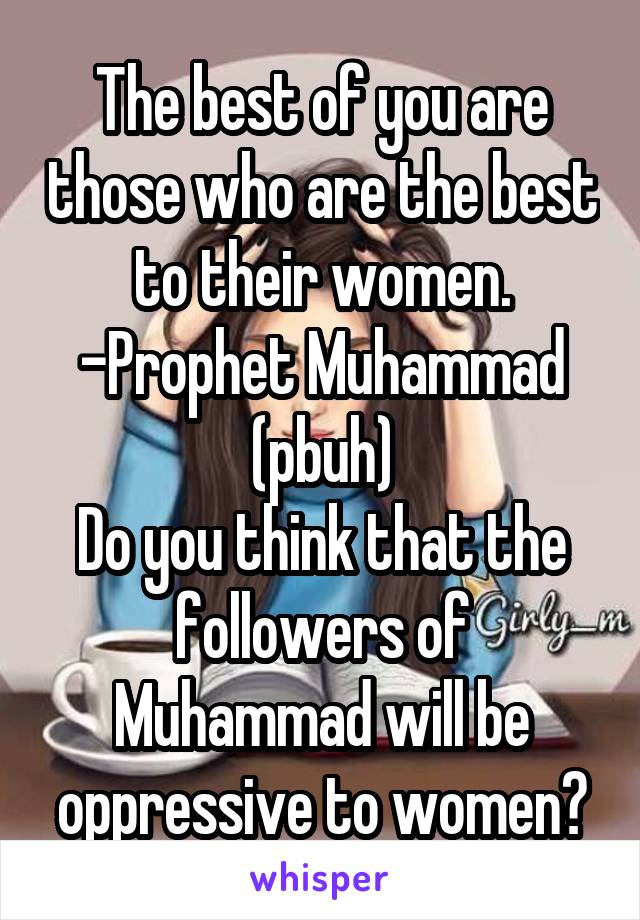 The best of you are those who are the best to their women.
-Prophet Muhammad (pbuh)
Do you think that the followers of Muhammad will be oppressive to women?