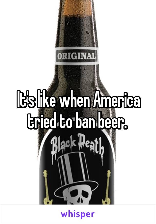 It's like when America tried to ban beer. 