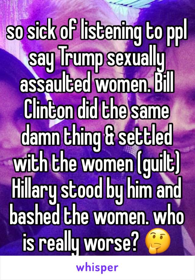 so sick of listening to ppl say Trump sexually assaulted women. Bill Clinton did the same damn thing & settled with the women (guilt) Hillary stood by him and bashed the women. who is really worse? 🤔