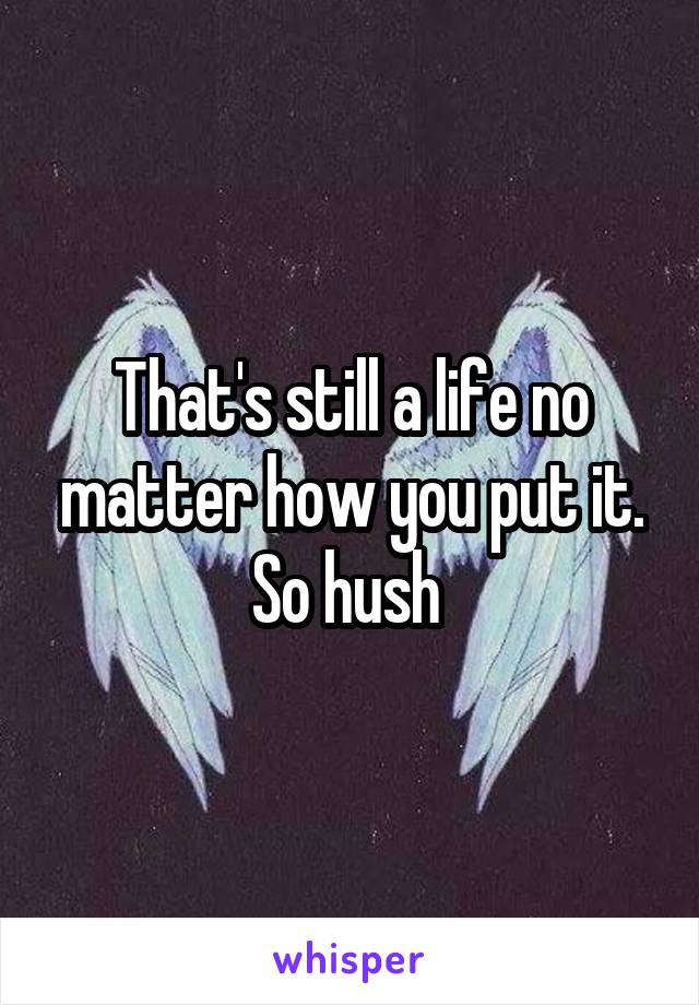 That's still a life no matter how you put it. So hush 