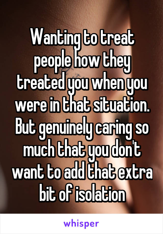 Wanting to treat people how they treated you when you were in that situation.
But genuinely caring so much that you don't want to add that extra bit of isolation