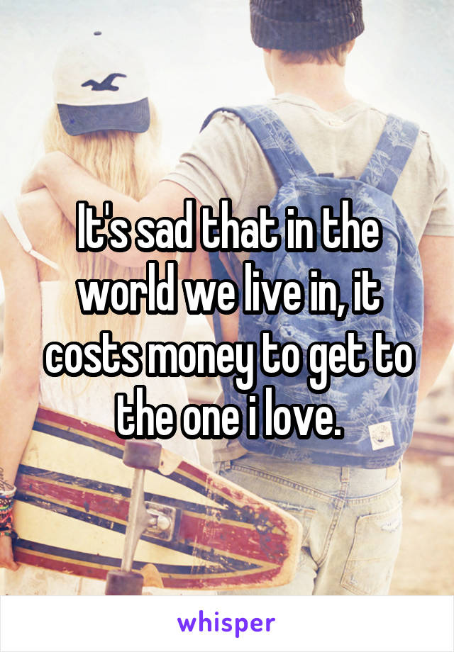 It's sad that in the world we live in, it costs money to get to the one i love.