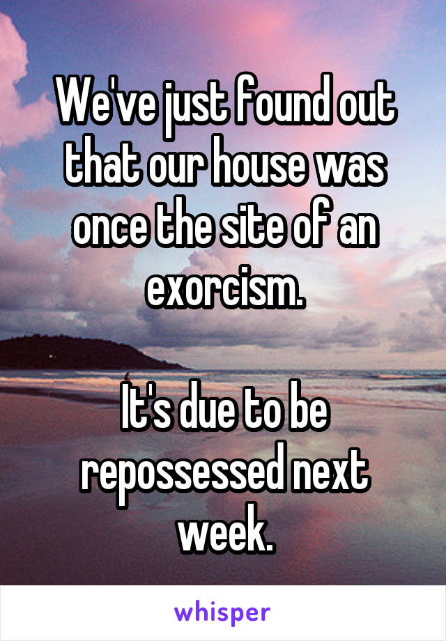 We've just found out that our house was once the site of an exorcism.

It's due to be repossessed next week.