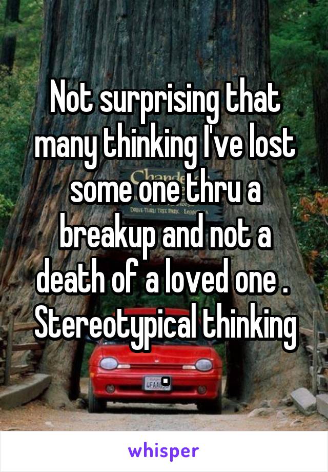 Not surprising that many thinking I've lost some one thru a breakup and not a death of a loved one . 
Stereotypical thinking .