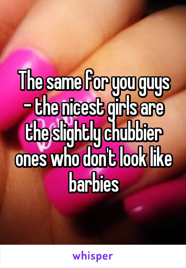 The same for you guys - the nicest girls are the slightly chubbier ones who don't look like barbies