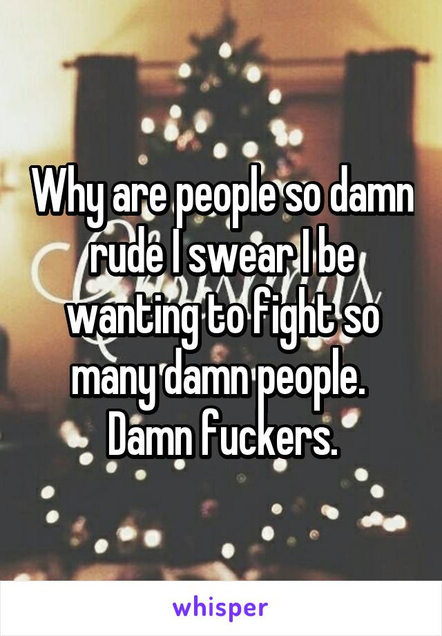 Why are people so damn rude I swear I be wanting to fight so many damn people. 
Damn fuckers.