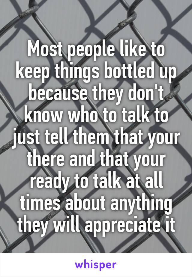 Most people like to keep things bottled up because they don't know who to talk to just tell them that your there and that your ready to talk at all times about anything they will appreciate it