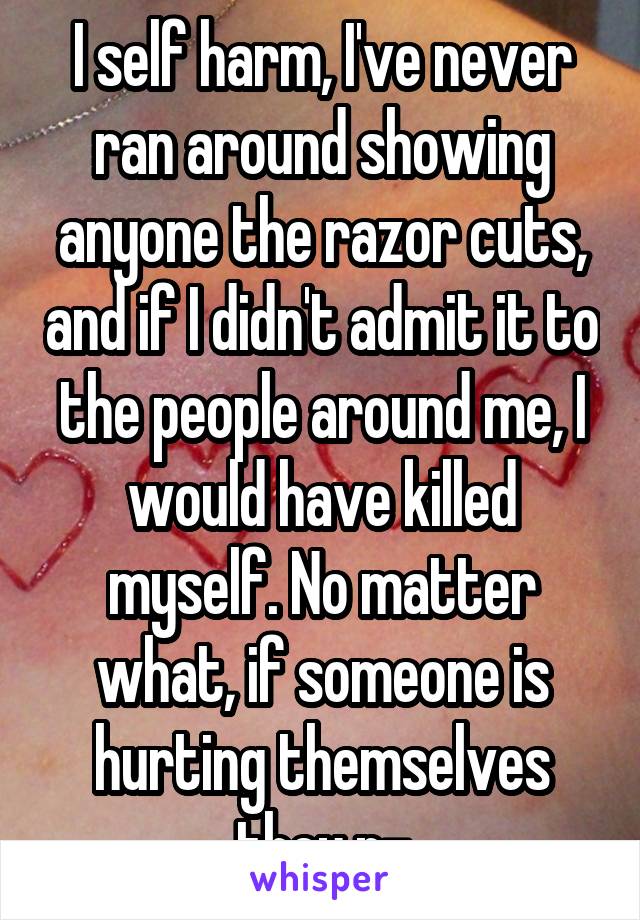 I self harm, I've never ran around showing anyone the razor cuts, and if I didn't admit it to the people around me, I would have killed myself. No matter what, if someone is hurting themselves they n-