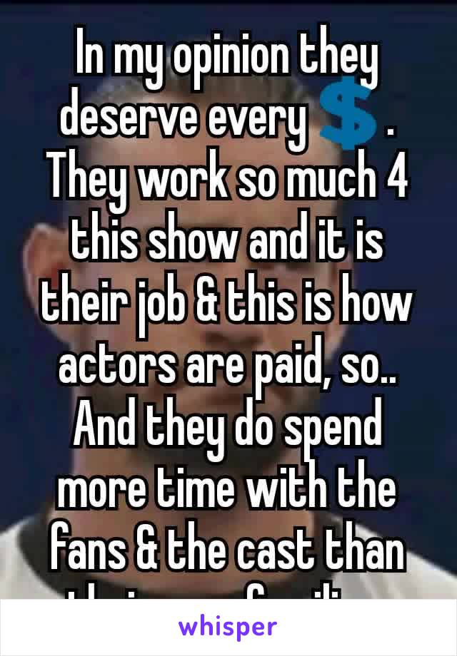 In my opinion they deserve every💲.
They work so much 4 this show and it is their job & this is how actors are paid, so.. And they do spend more time with the fans & the cast than their own families.