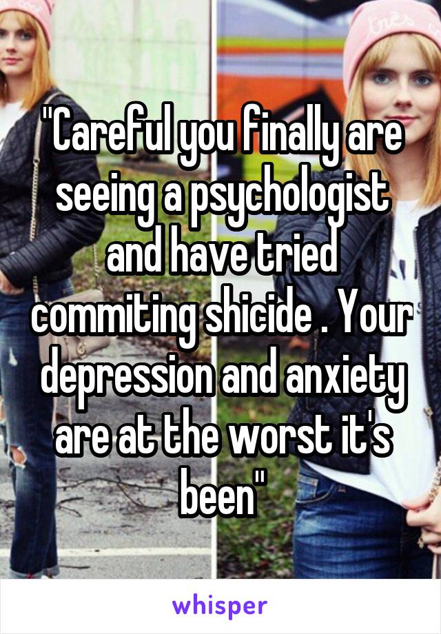 "Careful you finally are seeing a psychologist and have tried commiting shicide . Your depression and anxiety are at the worst it's been"