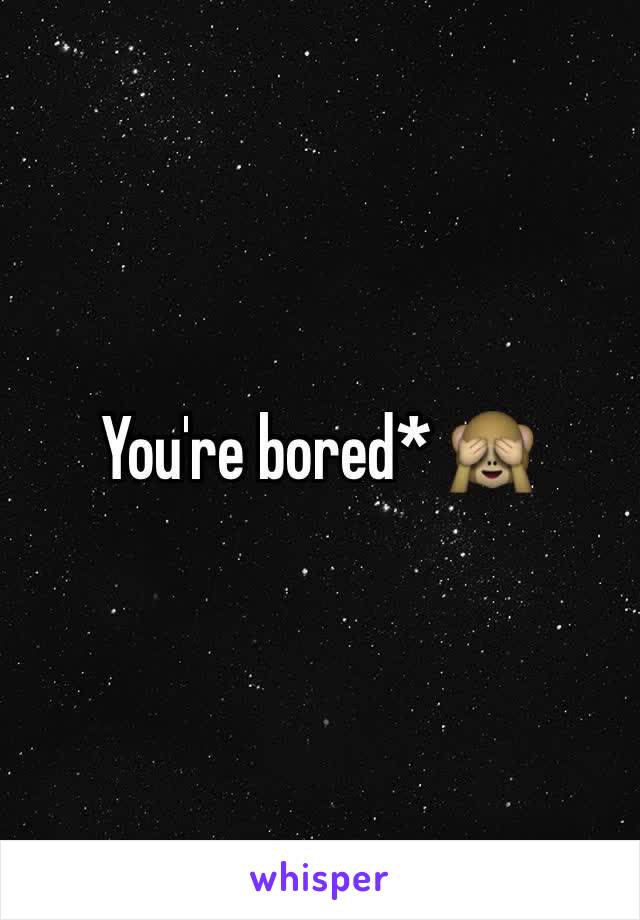 You're bored* 🙈