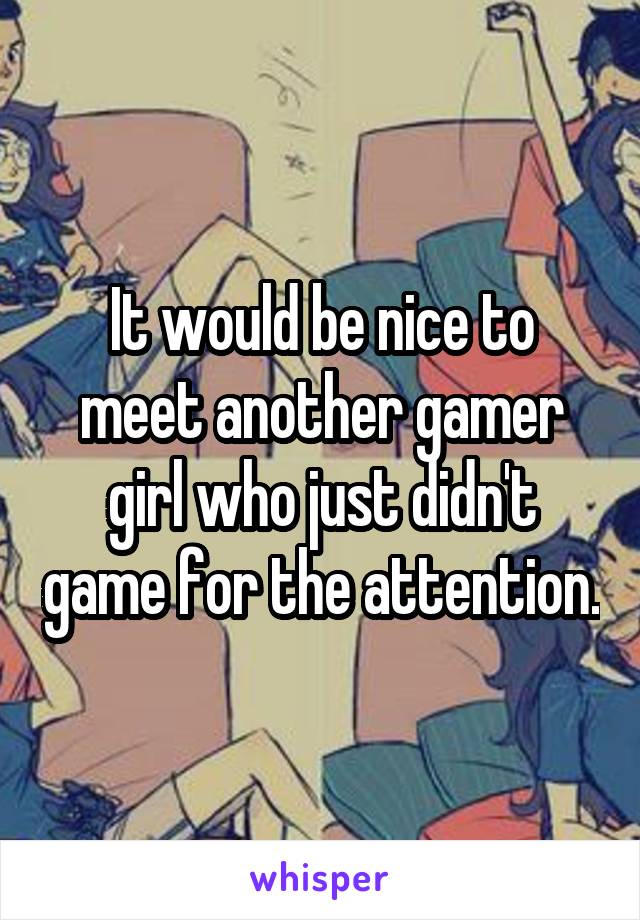 It would be nice to meet another gamer girl who just didn't game for the attention.