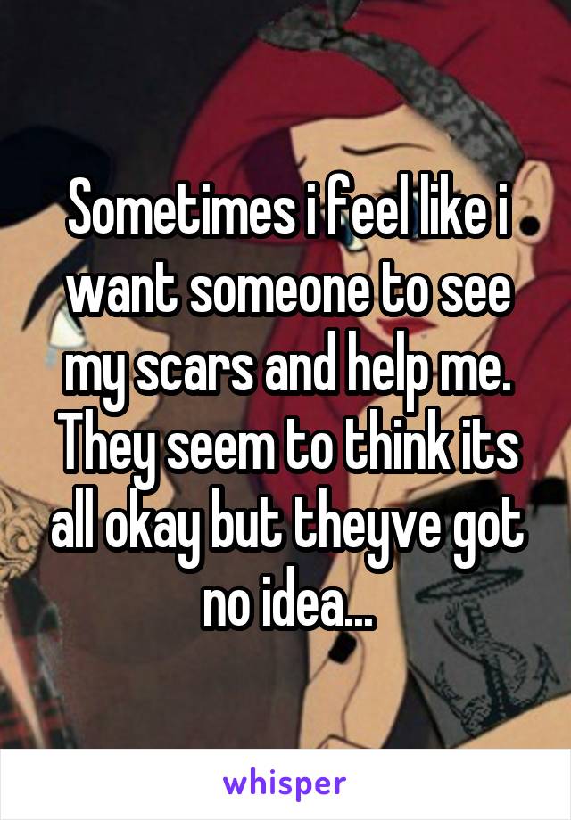 Sometimes i feel like i want someone to see my scars and help me. They seem to think its all okay but theyve got no idea...