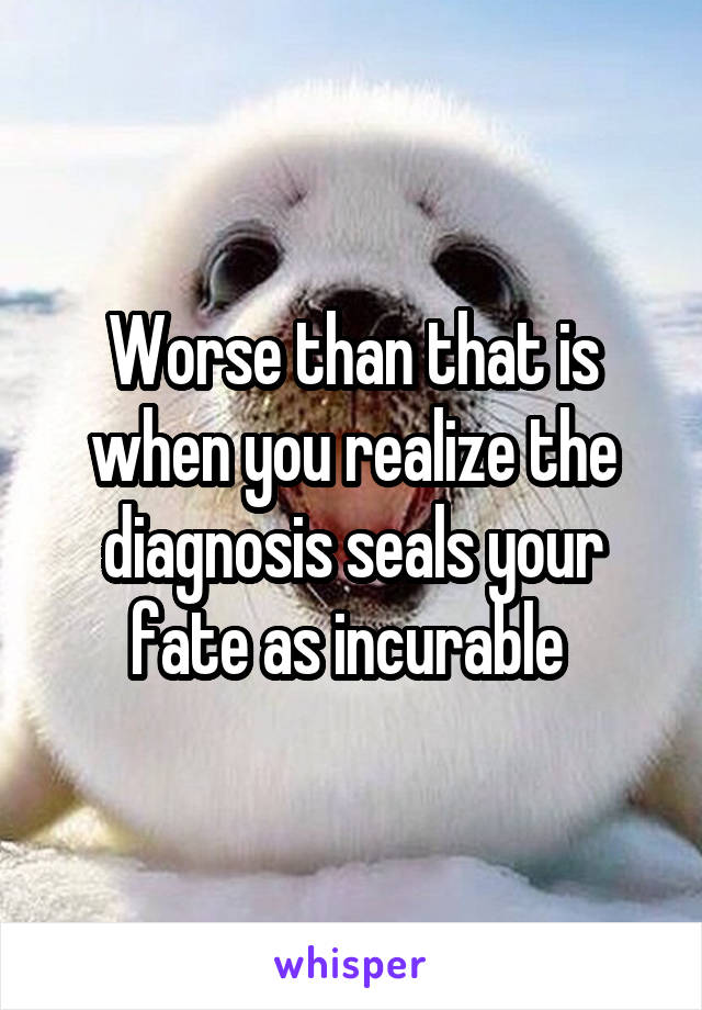 Worse than that is when you realize the diagnosis seals your fate as incurable 