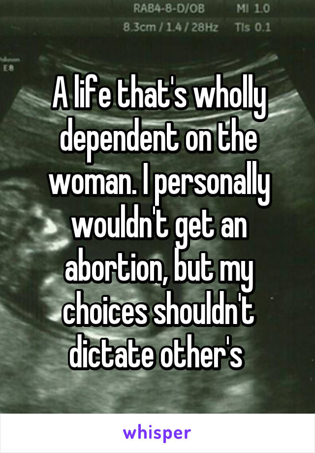 A life that's wholly dependent on the woman. I personally wouldn't get an abortion, but my choices shouldn't dictate other's 