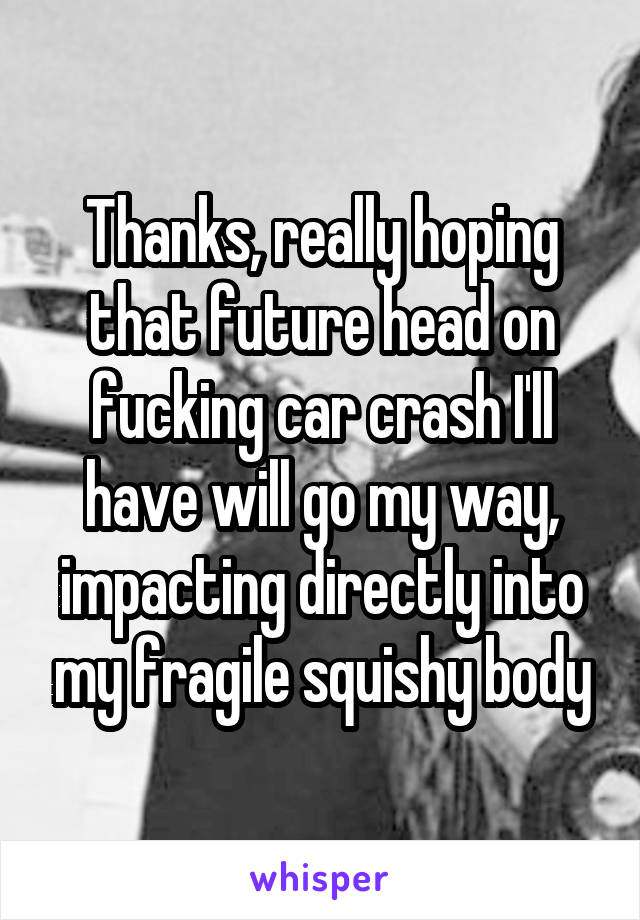 Thanks, really hoping that future head on fucking car crash I'll have will go my way, impacting directly into my fragile squishy body