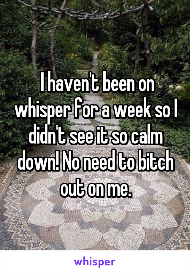  I haven't been on whisper for a week so I didn't see it so calm down! No need to bitch out on me.