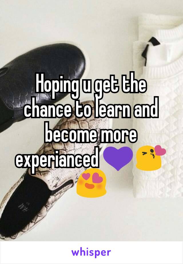 Hoping u get the chance to learn and become more experianced 💜😘😍